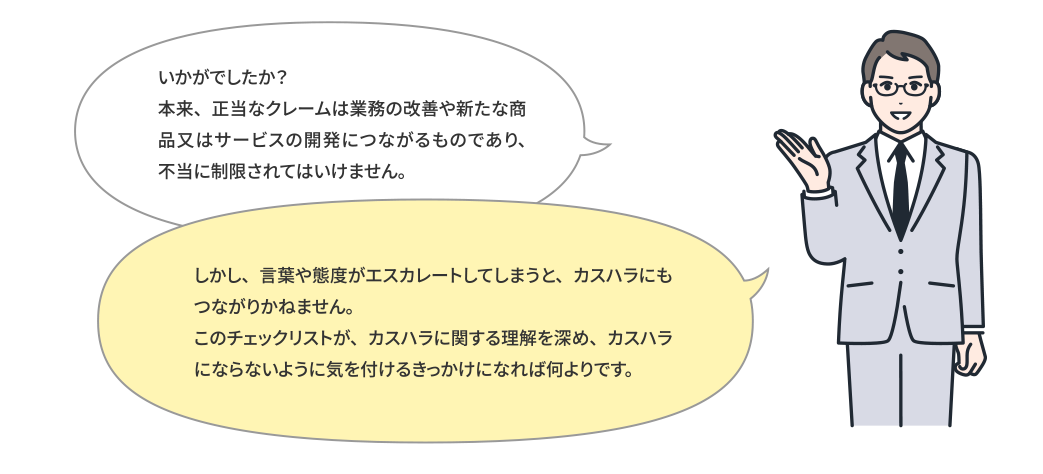 いかがでしたか？このような行為で就業者の就業環境を害すると、カスハラに該当する可能性があります。たゆまぬ接客努力をしている従業員や職員の姿をあたたかい眼差しで見つめ、少し許容する範囲を広げるといった思いやりの心を持つことで、カスハラのない社会は実現できるはずです。