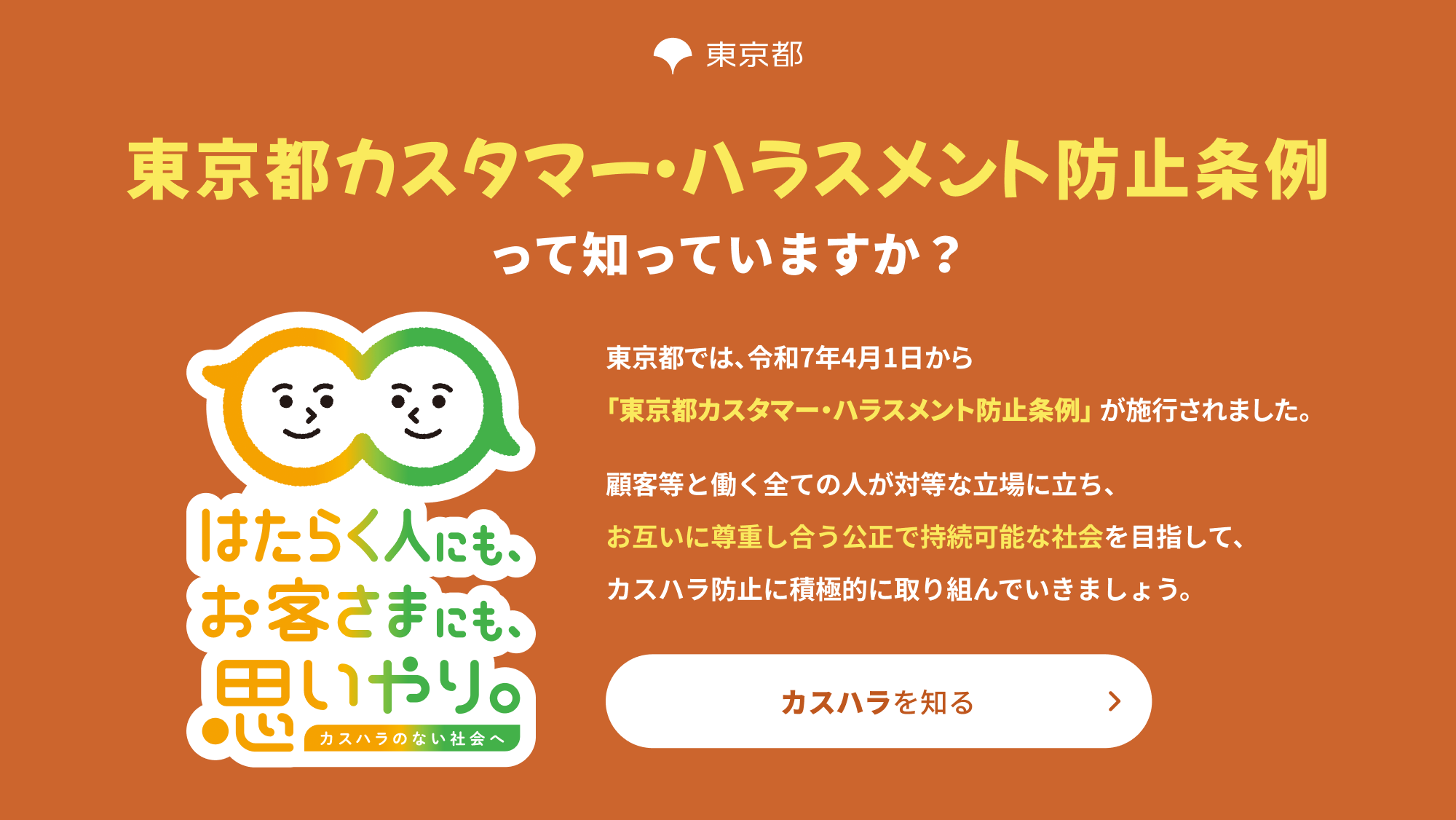 東京都カスタマー・ハラスメント防止条例って知っていますか？東京都では、令和7年4月1日から「東京都カスタマー・ハラスメント防止条例」が施行されました。顧客等と働く全ての人が対等な立場に立ち、お互いに尊重し合う公正で持続可能な社会を目指して、カスハラ防止に積極的に取り組んでいきましょう。カスハラを知る