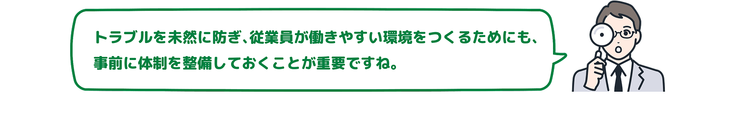 トラブルを未然に防ぎ、従業員が働きやすい環境をつくるためにも、事前に体制を整備しておくことが重要ですね。