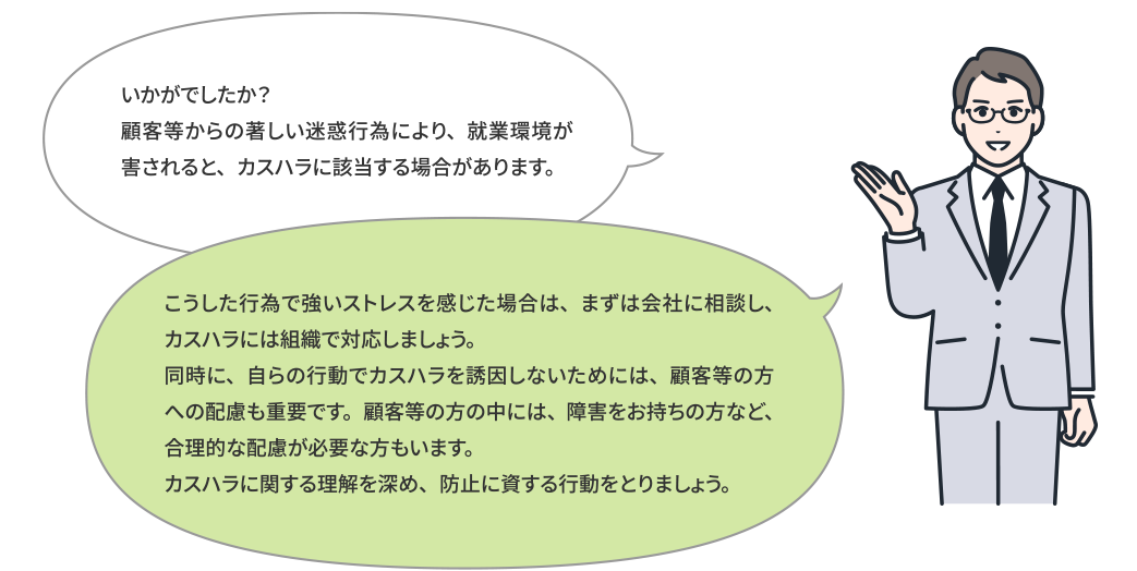 いかがでしたか？このような行為で就業者の就業環境を害すると、カスハラに該当する可能性があります。こういった行為を受け、強いストレスを感じた場合は、まず現場監督者や相談窓口対応者に相談をし、それぞれの職場にあった企業や団体としての取組をしていきましょう。