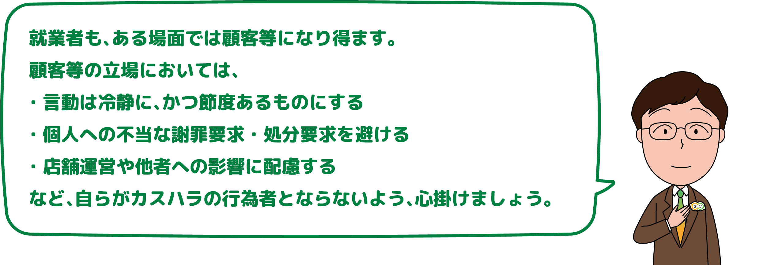 就業者も、ある場面では顧客等になり得ます。
                    顧客等の立場においては、・言動は冷静に、かつ節度あるものにする・個人への不当な謝罪要求・処分要求を避ける・店舗運営や他者への影響に配慮するなど、自らがカスハラの行為者とならないよう、心掛けましょう。